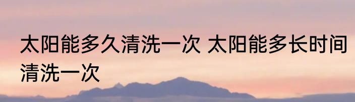 太阳能多久清洗一次 太阳能多长时间清洗一次