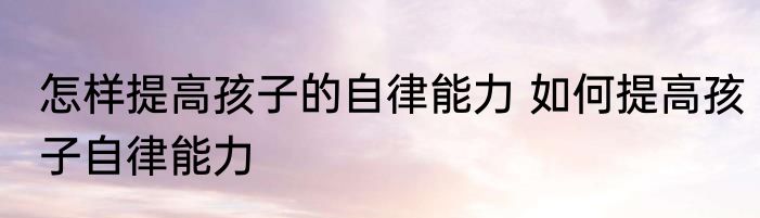 怎样提高孩子的自律能力 如何提高孩子自律能力
