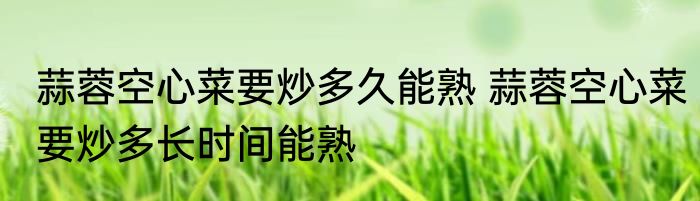 蒜蓉空心菜要炒多久能熟 蒜蓉空心菜要炒多长时间能熟