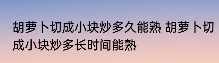 胡萝卜切成小块炒多久能熟 胡萝卜切成小块炒多长时间能熟