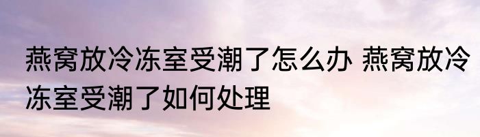 燕窝放冷冻室受潮了怎么办 燕窝放冷冻室受潮了如何处理