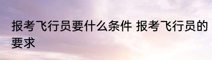 报考飞行员要什么条件 报考飞行员的要求