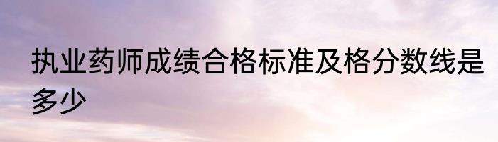 执业药师成绩合格标准及格分数线是多少