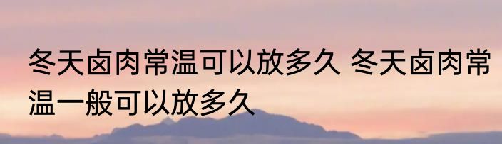 冬天卤肉常温可以放多久 冬天卤肉常温一般可以放多久
