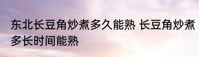 东北长豆角炒煮多久能熟 长豆角炒煮多长时间能熟