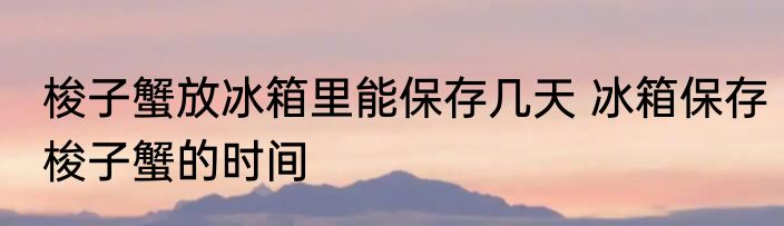 梭子蟹放冰箱里能保存几天 冰箱保存梭子蟹的时间
