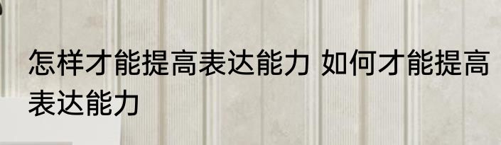怎样才能提高表达能力 如何才能提高表达能力
