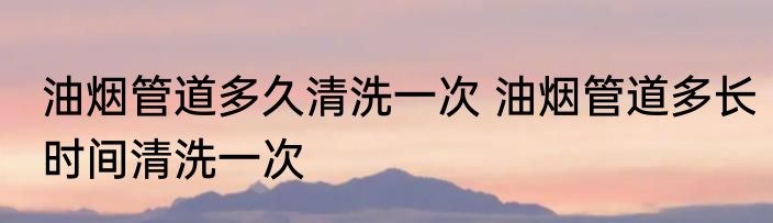 油烟管道多久清洗一次 油烟管道多长时间清洗一次