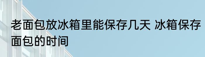 老面包放冰箱里能保存几天 冰箱保存面包的时间