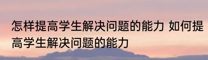怎样提高学生解决问题的能力 如何提高学生解决问题的能力