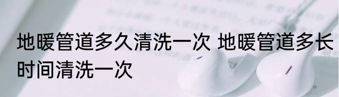 地暖管道多久清洗一次 地暖管道多长时间清洗一次