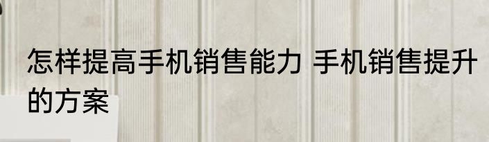 怎样提高手机销售能力 手机销售提升的方案