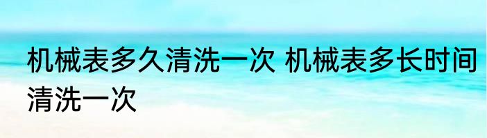 机械表多久清洗一次 机械表多长时间清洗一次