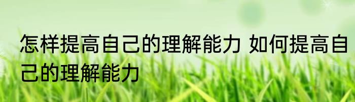 怎样提高自己的理解能力 如何提高自己的理解能力