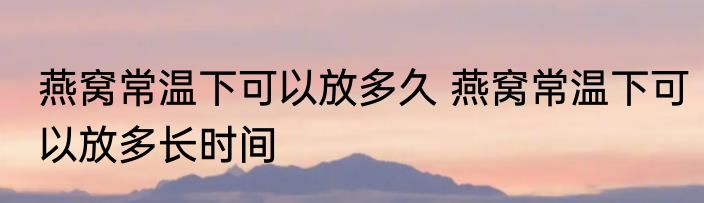 燕窝常温下可以放多久 燕窝常温下可以放多长时间