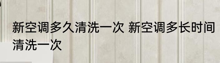 新空调多久清洗一次 新空调多长时间清洗一次