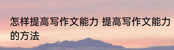 怎样提高写作文能力 提高写作文能力的方法
