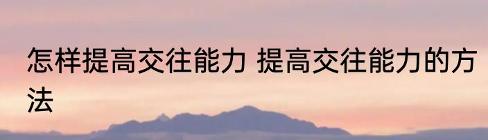 怎样提高交往能力 提高交往能力的方法