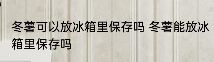 冬薯可以放冰箱里保存吗 冬薯能放冰箱里保存吗