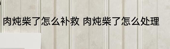 肉炖柴了怎么补救 肉炖柴了怎么处理