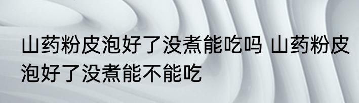 山药粉皮泡好了没煮能吃吗 山药粉皮泡好了没煮能不能吃