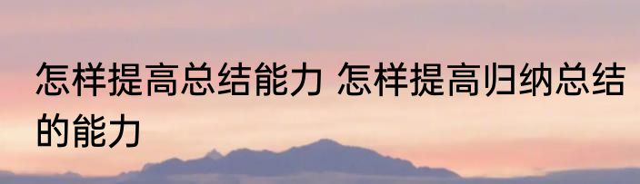 怎样提高总结能力 怎样提高归纳总结的能力