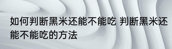 如何判断黑米还能不能吃 判断黑米还能不能吃的方法