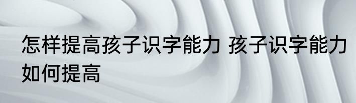 怎样提高孩子识字能力 孩子识字能力如何提高