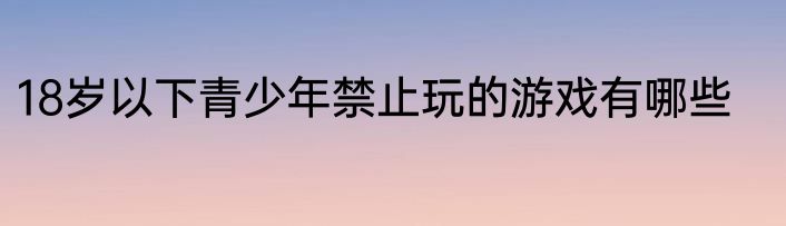 18岁以下青少年禁止玩的游戏有哪些