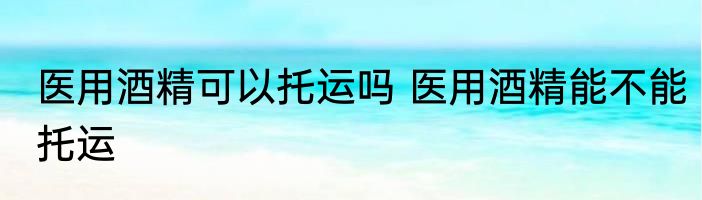 医用酒精可以托运吗 医用酒精能不能托运