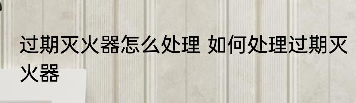过期灭火器怎么处理 如何处理过期灭火器