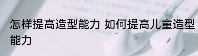 怎样提高造型能力 如何提高儿童造型能力