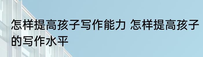 怎样提高孩子写作能力 怎样提高孩子的写作水平