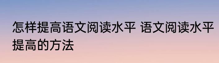 怎样提高语文阅读水平 语文阅读水平提高的方法