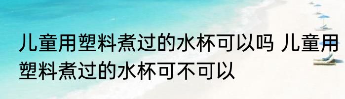 儿童用塑料煮过的水杯可以吗 儿童用塑料煮过的水杯可不可以