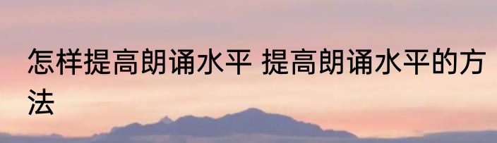 怎样提高朗诵水平 提高朗诵水平的方法