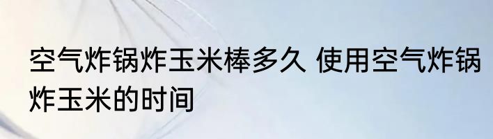 空气炸锅炸玉米棒多久 使用空气炸锅炸玉米的时间