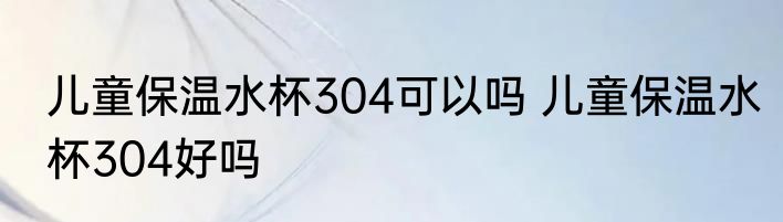 儿童保温水杯304可以吗 儿童保温水杯304好吗