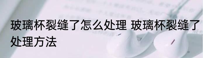 玻璃杯裂缝了怎么处理 玻璃杯裂缝了处理方法