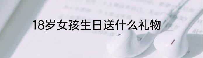 18岁女孩生日送什么礼物