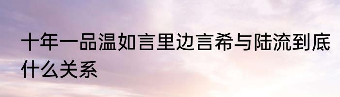 十年一品温如言里边言希与陆流到底什么关系