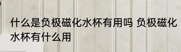 什么是负极磁化水杯有用吗 负极磁化水杯有什么用
