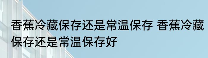 香蕉冷藏保存还是常温保存 香蕉冷藏保存还是常温保存好