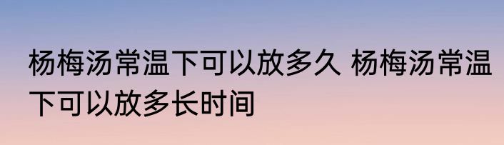 杨梅汤常温下可以放多久 杨梅汤常温下可以放多长时间