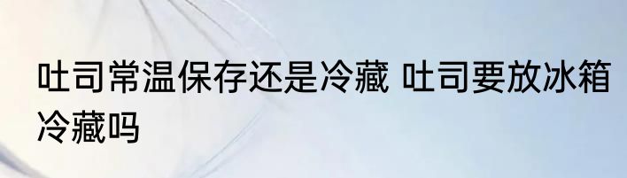 吐司常温保存还是冷藏 吐司要放冰箱冷藏吗