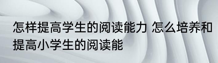 怎样提高学生的阅读能力 怎么培养和提高小学生的阅读能