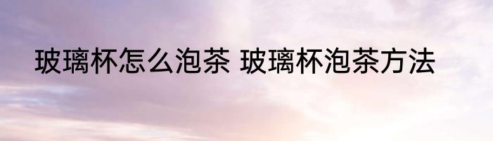 玻璃杯怎么泡茶 玻璃杯泡茶方法