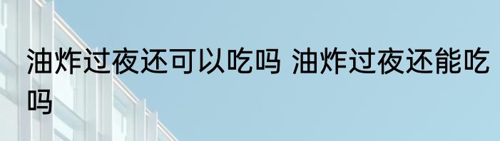 油炸过夜还可以吃吗 油炸过夜还能吃吗