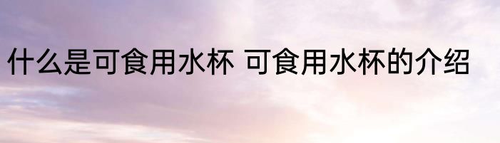 什么是可食用水杯 可食用水杯的介绍