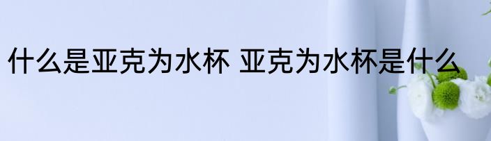 什么是亚克为水杯 亚克为水杯是什么